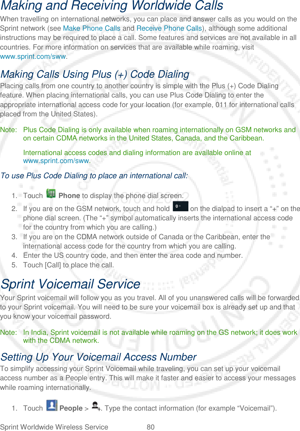 Sprint Worldwide Wireless Service 80   Making and Receiving Worldwide Calls When travelling on international networks, you can place and answer calls as you would on the Sprint network (see Make Phone Calls and Receive Phone Calls), although some additional instructions may be required to place a call. Some features and services are not available in all countries. For more information on services that are available while roaming, visit www.sprint.com/sww. Making Calls Using Plus (+) Code Dialing Placing calls from one country to another country is simple with the Plus (+) Code Dialing feature. When placing international calls, you can use Plus Code Dialing to enter the appropriate international access code for your location (for example, 011 for international calls placed from the United States). Note: Plus Code Dialing is only available when roaming internationally on GSM networks and on certain CDMA networks in the United States, Canada, and the Caribbean.  International access codes and dialing information are available online at www.sprint.com/sww. To use Plus Code Dialing to place an international call: 1. Touch   Phone to display the phone dial screen. 2. If you are on the GSM network, touch and hold   on the dialpad to insert a “+” on the phone dial screen. (The “+” symbol automatically inserts the international access code for the country from which you are calling.) 3. If you are on the CDMA network outside of Canada or the Caribbean, enter the international access code for the country from which you are calling. 4. Enter the US country code, and then enter the area code and number. 5. Touch [Call] to place the call. Sprint Voicemail Service Your Sprint voicemail will follow you as you travel. All of you unanswered calls will be forwarded to your Sprint voicemail. You will need to be sure your voicemail box is already set up and that you know your voicemail password. Note: In India, Sprint voicemail is not available while roaming on the GS network; it does work with the CDMA network. Setting Up Your Voicemail Access Number To simplify accessing your Sprint Voicemail while traveling, you can set up your voicemail access number as a People entry. This will make it faster and easier to access your messages while roaming internationally. 1. Touch   People &gt;  . Type the contact information (for example “Voicemail”). 06/06/2012 FCC