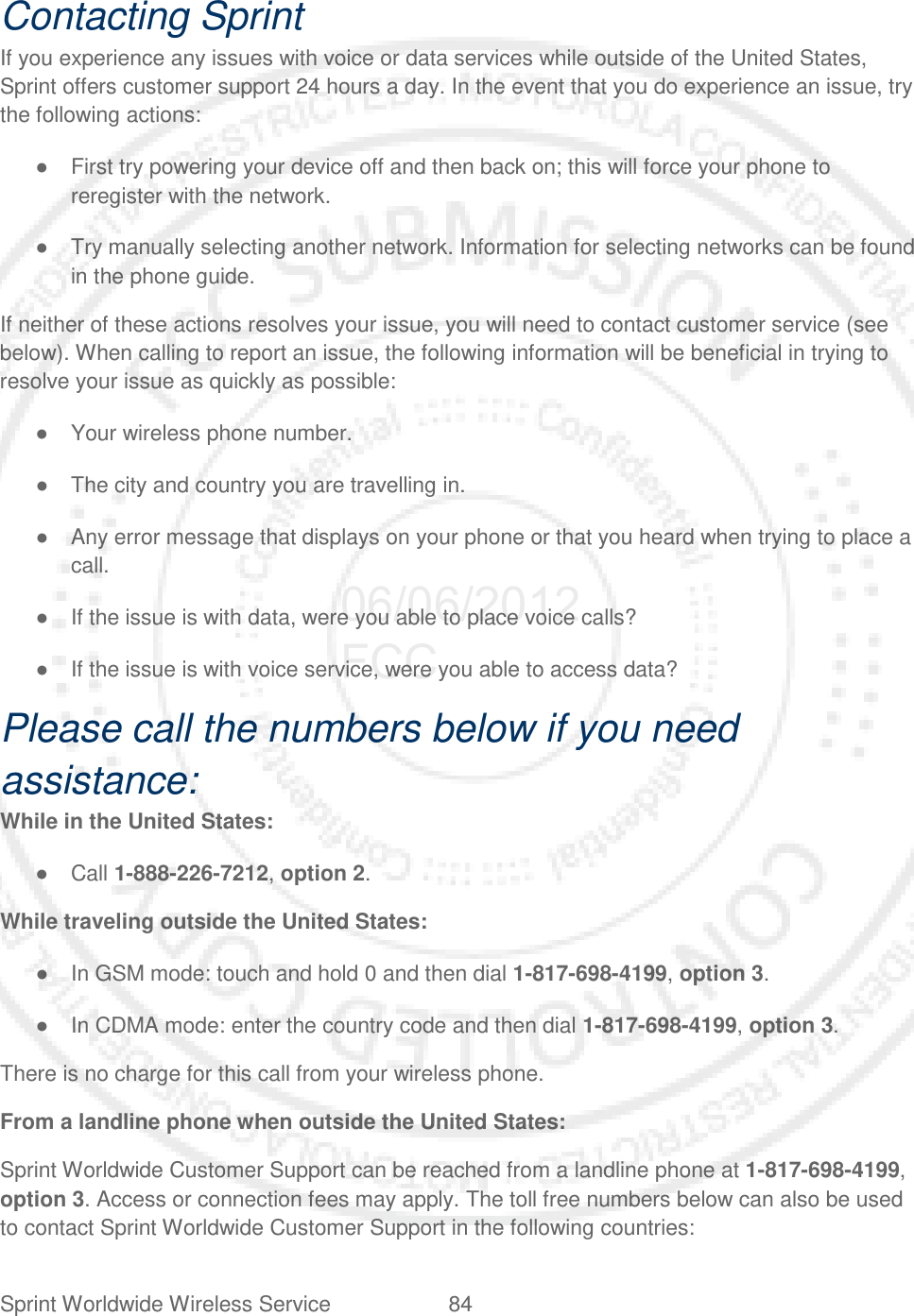 Sprint Worldwide Wireless Service 84   Contacting Sprint If you experience any issues with voice or data services while outside of the United States, Sprint offers customer support 24 hours a day. In the event that you do experience an issue, try the following actions: ● First try powering your device off and then back on; this will force your phone to reregister with the network. ● Try manually selecting another network. Information for selecting networks can be found in the phone guide. If neither of these actions resolves your issue, you will need to contact customer service (see below). When calling to report an issue, the following information will be beneficial in trying to resolve your issue as quickly as possible: ● Your wireless phone number. ● The city and country you are travelling in. ● Any error message that displays on your phone or that you heard when trying to place a call. ● If the issue is with data, were you able to place voice calls? ● If the issue is with voice service, were you able to access data? Please call the numbers below if you need assistance: While in the United States: ● Call 1-888-226-7212, option 2. While traveling outside the United States: ● In GSM mode: touch and hold 0 and then dial 1-817-698-4199, option 3. ● In CDMA mode: enter the country code and then dial 1-817-698-4199, option 3. There is no charge for this call from your wireless phone. From a landline phone when outside the United States: Sprint Worldwide Customer Support can be reached from a landline phone at 1-817-698-4199, option 3. Access or connection fees may apply. The toll free numbers below can also be used to contact Sprint Worldwide Customer Support in the following countries: 06/06/2012 FCC