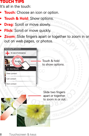 8Touchscreen &amp; keysTouch tipsIt’s all in the touch:•Touch: Choose an icon or option.• Touch &amp; Hold: Show options.•Drag: Scroll or move slowly.•Flick: Scroll or move quickly.• Zoom: Slide fingers apart or together to zoom in or out on web pages, or photos.Displaying 297 contactsIn case of emergencyAAbe BaudoAllie SmythAnna MedinaAstrid FanningAbe BaudoView contactCall contactText contactSlide two fingersapart or togetherto zoom in or out.Touch &amp; holdto show options.2012.04.12 FCC