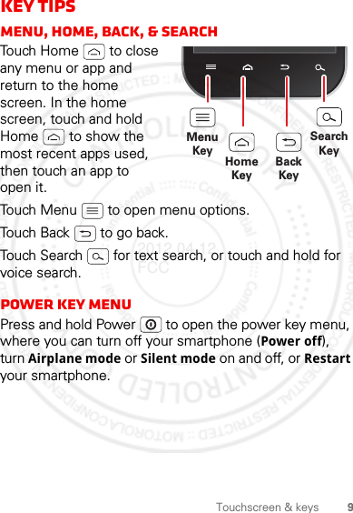 9Touchscreen &amp; keysKey tipsMenu, home, back, &amp; searchTouch Home  to close any menu or app and return to the home screen. In the home screen, touch and hold Home  to show the most recent apps used, then touch an app to open it.Touch Menu  to open menu options.Touch Back  to go back.Touch Search  for text search, or touch and hold for voice search.Power key menuPress and hold Power  to open the power key menu, where you can turn off your smartphone (Power off), turn Airplane mode or Silent mode on and off, or Restart your smartphone.MenuKeySearchKeyHomeKeyBackKey2012.04.12 FCC