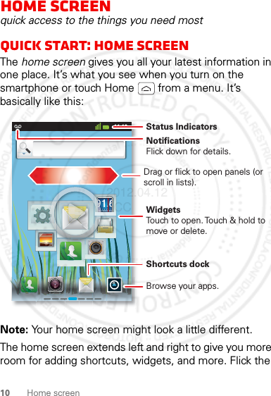 10 Home screenHome screenquick access to the things you need mostQuick start: Home screenThe home screen gives you all your latest information in one place. It’s what you see when you turn on the smartphone or touch Home  from a menu. It’s basically like this:Note: Your home screen might look a little different.The home screen extends left and right to give you more room for adding shortcuts, widgets, and more. Flick the 11:19NotificationsFlick down for details.Status IndicatorsShortcuts dock Browse your apps.WidgetsTouch to open. Touch &amp; hold to move or delete.Drag or flick to open panels (or scroll in lists).2012.04.12 FCC