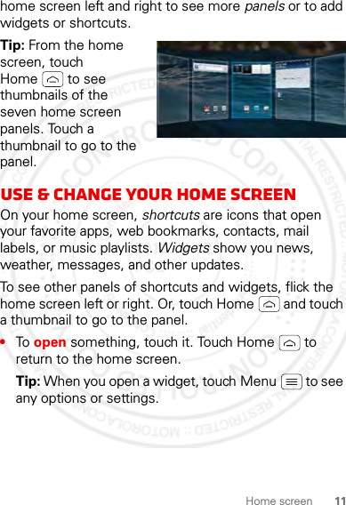 11Home screenhome screen left and right to see more panels or to add widgets or shortcuts.Tip: From the home screen, touch Home  to see thumbnails of the seven home screen panels. Touch a thumbnail to go to the panel.Use &amp; change your home screenOn your home screen, shortcuts are icons that open your favorite apps, web bookmarks, contacts, mail labels, or music playlists. Widgets show you news, weather, messages, and other updates.To see other panels of shortcuts and widgets, flick the home screen left or right. Or, touch Home  and touch a thumbnail to go to the panel.•To open something, touch it. Touch Home  to return to the home screen.Tip: When you open a widget, touch Menu  to see any options or settings.2012.04.12 FCC