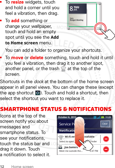 12 Home screen•To resize widgets, touch and hold a corner until you feel a vibration, then drag.•To add something or change your wallpaper, touch and hold an empty spot until you see the Add to Home screen menu.You can add a folder to organize your shortcuts.•To move or delete something, touch and hold it until you feel a vibration, then drag it to another spot, another panel, or the trash  at the top of the screen.Shortcuts in the dock at the bottom of the home screen appear in all panel views. You can change these (except the app shortcut ). Touch and hold a shortcut, then select the shortcut you want to replace it.Smartphone status &amp; notificationsIcons at the top of the screen notify you about messages and smartphone status. To see your notifications, touch the status bar and drag it down. Touch a notification to select it.Kristine KelleyNot even ready to go back to school83pmBudget MeetingTHUJUL3pmBudget MeetingTHUJUL2:47 PMWi-Fi networks availableSelect to open Preferred N/W FinderJim Somers  Meet me outside the...NotificationsClearService ProviderOctober 6, 2012 11:232012.04.12 FCC