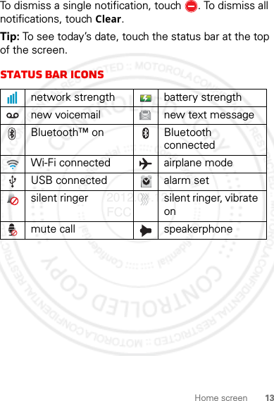 13Home screenTo dismiss a single notification, touch . To dismiss all notifications, touch Clear.Tip: To see today’s date, touch the status bar at the top of the screen.Status bar iconsnetwork strength battery strengthnew voicemail new text messageBluetooth™ on Bluetooth connectedWi-Fi connected airplane modeUSB connected alarm setsilent ringer silent ringer, vibrate onmute call speakerphone2012.04.12 FCC