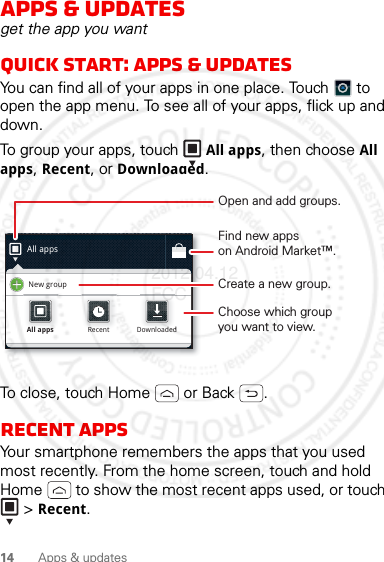 14 Apps &amp; updatesApps &amp; updatesget the app you wantQuick start: Apps &amp; updatesYou can find all of your apps in one place. Touch  to open the app menu. To see all of your apps, flick up and down.To group your apps, touch  All apps, then choose All apps, Recent, or Downloaded.To close, touch Home  or Back .Recent appsYour smartphone remembers the apps that you used most recently. From the home screen, touch and hold Home  to show the most recent apps used, or touch  &gt; Recent.All appsNew groupAll appsAll appsRecentRecentDownloadedDownloadedOpen and add groups.Choose which groupyou want to view.Create a new group.Find new appson Android Market™.2012.04.12 FCC