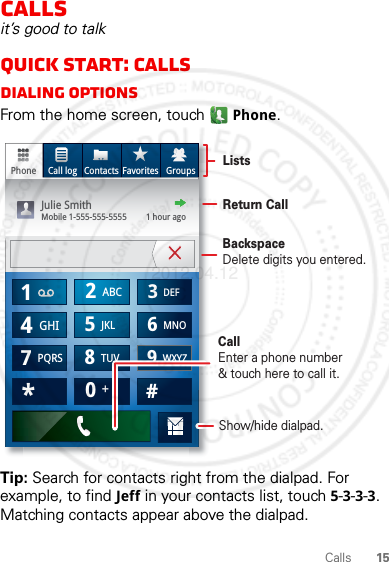 15CallsCallsit’s good to talkQuick start: CallsDialing optionsFrom the home screen, touch Phone.Tip: Search for contacts right from the dialpad. For example, to find Jeff in your contacts list, touch 5-3-3-3. Matching contacts appear above the dialpad.Phone Call log Contacts Favorites Groups*GHI41ABC2DEF3MNO6TUV8PQRS7WXYZ9+05JKL#ListsBackspaceDelete digits you entered.CallEnter a phone number&amp; touch here to call it.Julie SmithMobile 1-555-555-5555         1 hour agoReturn CallShow/hide dialpad.2012.04.12 FCC