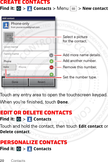 20 ContactsCreate contactsFind it:   &gt; Contacts &gt;Menu  &gt;New contactTouch any entry area to open the touchscreen keypad.When you’re finished, touch Done.Edit or delete contactsFind it:   &gt; ContactsTouch and hold the contact, then touch Edit contact or Delete contact.Personalize contactsFind it:   &gt; ContactsPhone-onlyfrom youraccount@gmail.comAdd contactAdd contactAdd contactGiven nameFamily namePhoneHomePhoneEmailDone RevertEmailSelect a picturefor the contact.Set the number type.Add more name details.Remove this number.Add another number.2012.04.12 FCC