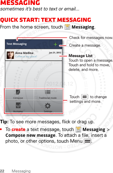 22 MessagingMessagingsometimes it’s best to text or email...Quick start: Text messagingFrom the home screen, touch  Messaging.Tip: To see more messages, flick or drag up.•To create a text message, touch  Messaging &gt; Compose new message. To attach a file, insert a photo, or other options, touch Menu .Text MessagingCoffee at my place?Anna Medina Jan 31, 2012MultiplesComposeSettingsTraditional mode Touch          to change settings and more.Check for messages now.Message ListTouch to open a message. Touch and hold to move, delete, and more.Create a message.2012.04.12 FCC