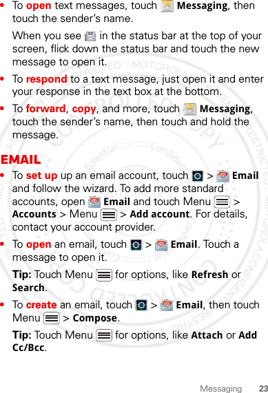 23Messaging•To open text messages, touch  Messaging, then touch the sender’s name.When you see   in the status bar at the top of your screen, flick down the status bar and touch the new message to open it.•To respond to a text message, just open it and enter your response in the text box at the bottom.•To forward, copy, and more, touch  Messaging, touch the sender’s name, then touch and hold the message.Email•To set up up an email account, touch   &gt;  Email and follow the wizard. To add more standard accounts, open  Email and touch Menu  &gt; Accounts &gt; Menu  &gt; Add account. For details, contact your account provider.•To open an email, touch   &gt;  Email. Touch a message to open it.Tip: Touch Menu  for options, like Refresh or Search.•To create an email, touch   &gt;  Email, then touch Menu  &gt; Compose.Tip: Touch Menu  for options, like Attach or Add Cc/Bcc.2012.04.12 FCC