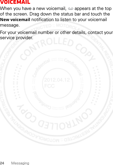 24 MessagingVoicemailWhen you have a new voicemail,  appears at the top of the screen. Drag down the status bar and touch the New voicemail notification to listen to your voicemail message.For your voicemail number or other details, contact your service provider.2012.04.12 FCC