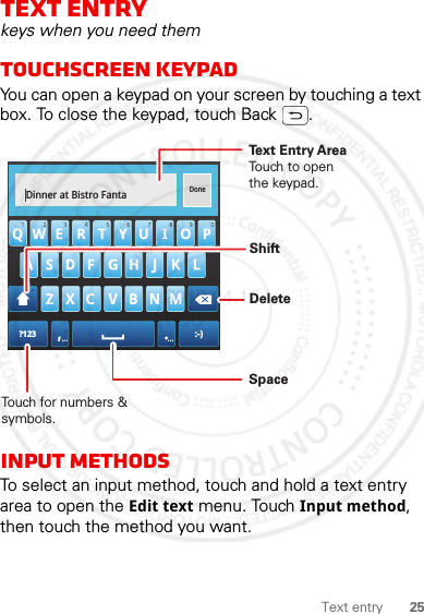 25Text entryText entrykeys when you need themTouchscreen keypadYou can open a keypad on your screen by touching a text box. To close the keypad, touch Back .Input methodsTo select an input method, touch and hold a text entry area to open the Edit text menu. Touch Input method, then touch the method you want.Dinner at Bistro FantaDone?123 :-)... ...Touch for numbers &amp; symbols.DeleteSpaceText Entry AreaTouch to open the keypad.Shift2012.04.12 FCC