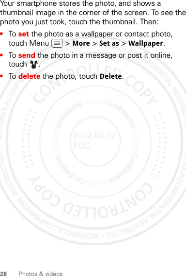 28 Photos &amp; videosYour smartphone stores the photo, and shows a thumbnail image in the corner of the screen. To see the photo you just took, touch the thumbnail. Then:•To set the photo as a wallpaper or contact photo, touch Menu  &gt; More &gt; Set as &gt; Wallpaper.•To send the photo in a message or post it online, touch . •To delete the photo, touch Delete.2012.04.12 FCC