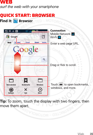 35WebWebsurf the web with your smartphoneQuick start: BrowserFind it:  BrowserTip: To zoom, touch the display with two fingers, then move them apart.http://www.New windowRefreshBookmarksExitWindowsMoreWeb Images Local News moreGoogleDrag or flick to scroll.Enter a web page URL.Touch        to open bookmarks, windows, and more.ConnectionMobile Network: Wi-Fi: 2012.04.12 FCC