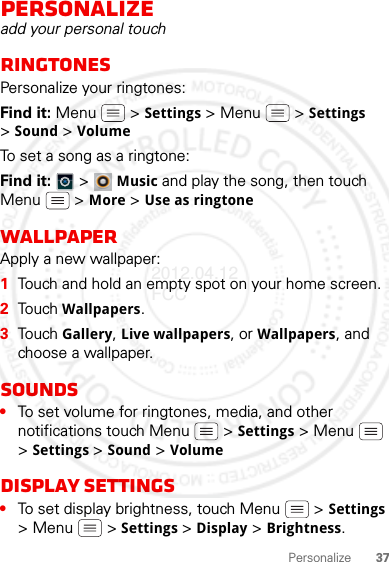 37PersonalizePersonalizeadd your personal touchRingtonesPersonalize your ringtones:Find it: Menu  &gt; Settings &gt; Menu  &gt; Settings &gt;Sound &gt; Volume To set a song as a ringtone:Find it:   &gt; Music and play the song, then touch Menu  &gt; More &gt; Use as ringtoneWallpaperApply a new wallpaper:  1Touch and hold an empty spot on your home screen.2Touch Wallpapers.3Touch Gallery, Live wallpapers, or Wallpapers, and choose a wallpaper.Sounds•To set volume for ringtones, media, and other notifications touch Menu  &gt; Settings &gt; Menu  &gt;Settings &gt;Sound &gt; VolumeDisplay settings•To set display brightness, touch Menu  &gt; Settings &gt; Menu  &gt; Settings &gt;Display &gt; Brightness.2012.04.12 FCC