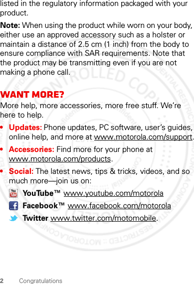 2Congratulationslisted in the regulatory information packaged with your product.Note: When using the product while worn on your body, either use an approved accessory such as a holster or maintain a distance of 2.5 cm (1 inch) from the body to ensure compliance with SAR requirements. Note that the product may be transmitting even if you are not making a phone call.Want more?More help, more accessories, more free stuff. We’re here to help.• Updates: Phone updates, PC software, user’s guides, online help, and more at www.motorola.com/support.• Accessories: Find more for your phone at www.motorola.com/products.•Social: The latest news, tips &amp; tricks, videos, and so much more—join us on: YouTube™ www.youtube.com/motorola Facebook™ www.facebook.com/motorola Twitter www.twitter.com/motomobile.2012.04.12 FCC