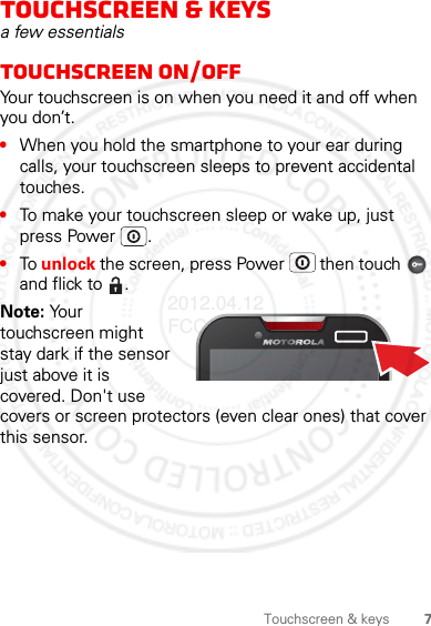 7Touchscreen &amp; keysTouchscreen &amp; keysa few essentialsTouchscreen on/offYour touchscreen is on when you need it and off when you don’t.•When you hold the smartphone to your ear during calls, your touchscreen sleeps to prevent accidental touches.•To make your touchscreen sleep or wake up, just press Power .•To unlock the screen, press Power  then touch   and flick to  .Note: Your touchscreen might stay dark if the sensor just above it is covered. Don&apos;t use covers or screen protectors (even clear ones) that cover this sensor.2012.04.12 FCC