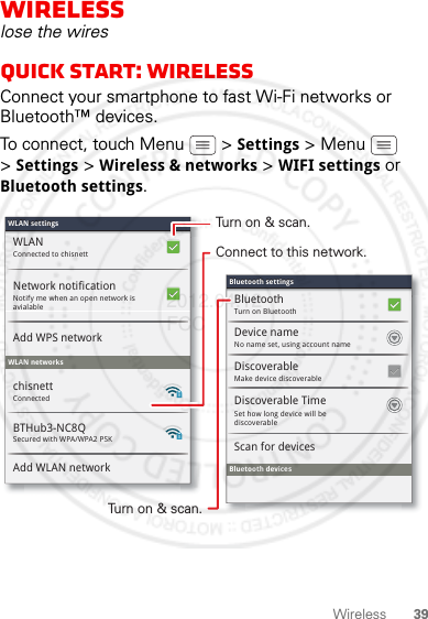 39WirelessWirelesslose the wiresQuick start: WirelessConnect your smartphone to fast Wi-Fi networks or Bluetooth™ devices.To connect, touch Menu  &gt; Settings &gt; Menu  &gt;Settings &gt; Wireless &amp; networks &gt; WIFI settings or Bluetooth settings.Wi-Fi settingsWLAN settingsConnected to chisnettSecured with WPA/WPA2 PSKWLANNotify me when an open network is avialableNetwork notificationAdd WPS networkWLAN networksBTHub3-NC8QAdd WLAN networkConnectedchisnettMake device discoverableDiscoverableBluetooth devicesScan for devicesTurn on BluetoothBluetoothNo name set, using account nameDevice nameSet how long device will be discoverableDiscoverable TimeBluetooth settingsBluetooth settingsTurn on &amp; scan.Connect to this network.Turn on &amp; scan.2012.04.12 FCC