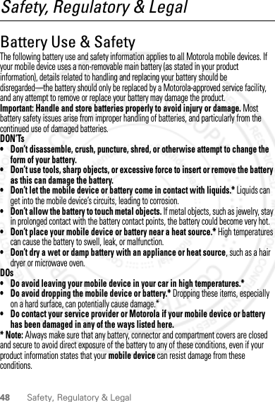 48 Safety, Regulatory &amp; LegalSafety, Regulatory &amp; LegalBattery Use &amp; SafetyBattery Use  &amp; SafetyThe following battery use and safety information applies to all Motorola mobile devices. If your mobile device uses a non-removable main battery (as stated in your product information), details related to handling and replacing your battery should be disregarded—the battery should only be replaced by a Motorola-approved service facility, and any attempt to remove or replace your battery may damage the product.Important: Handle and store batteries properly to avoid injury or damage. Most battery safety issues arise from improper handling of batteries, and particularly from the continued use of damaged batteries.DON’Ts• Don’t disassemble, crush, puncture, shred, or otherwise attempt to change the form of your battery.• Don’t use tools, sharp objects, or excessive force to insert or remove the battery as this can damage the battery.• Don’t let the mobile device or battery come in contact with liquids.* Liquids can get into the mobile device’s circuits, leading to corrosion.• Don’t allow the battery to touch metal objects. If metal objects, such as jewelry, stay in prolonged contact with the battery contact points, the battery could become very hot.• Don’t place your mobile device or battery near a heat source.* High temperatures can cause the battery to swell, leak, or malfunction.• Don’t dry a wet or damp battery with an appliance or heat source, such as a hair dryer or microwave oven.DOs• Do avoid leaving your mobile device in your car in high temperatures.*• Do avoid dropping the mobile device or battery.* Dropping these items, especially on a hard surface, can potentially cause damage.*• Do contact your service provider or Motorola if your mobile device or battery has been damaged in any of the ways listed here.*Note: Always make sure that any battery, connector and compartment covers are closed and secure to avoid direct exposure of the battery to any of these conditions, even if your product information states that your mobile device can resist damage from these conditions.2012.04.12 FCC