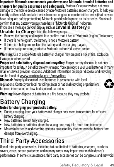 49Safety, Regulatory &amp; LegalImportant: Motorola recommends you always use Motorola-branded batteries and chargers for quality assurance and safeguards. Motorola’s warranty does not cover damage to the mobile device caused by non-Motorola batteries and/or chargers. To help you identify authentic Motorola batteries from non-original or counterfeit batteries (that may not have adequate safety protection), Motorola provides holograms on its batteries. You should confirm that any battery you purchase has a “Motorola Original” hologram.If you see a message on your display such as Invalid Battery or Unable to Charge, take the following steps:•Remove the battery and inspect it to confirm that it has a “Motorola Original” hologram;•If there is no hologram, the battery is not a Motorola battery;•If there is a hologram, replace the battery and try charging it again;•If the message remains, contact a Motorola authorized service center.Warning: Use of a non-Motorola battery or charger may present a risk of fire, explosion, leakage, or other hazard.Proper and safe battery disposal and recycling: Proper battery disposal is not only important for safety, it benefits the environment. You can recycle your used batteries in many retail or service provider locations. Additional information on proper disposal and recycling can be found at www.motorola.com/recyclingDisposal: Promptly dispose of used batteries in accordance with local regulations. Contact your local recycling center or national recycling organizations for more information on how to dispose of batteries.Warning: Never dispose of batteries in a fire because they may explode.Battery ChargingBattery ChargingNotes for charging your product’s battery:•During charging, keep your battery and charger near room temperature for efficient battery charging.•New batteries are not fully charged.•New batteries or batteries stored for a long time may take more time to charge.•Motorola batteries and charging systems have circuitry that protects the battery from damage from overcharging.Third Party AccessoriesUse of third party accessories, including but not limited to batteries, chargers, headsets, covers, cases, screen protectors and memory cards, may impact your mobile device’s performance. In some circumstances, third party accessories can be dangerous and may void 032375o2012.04.12 FCC