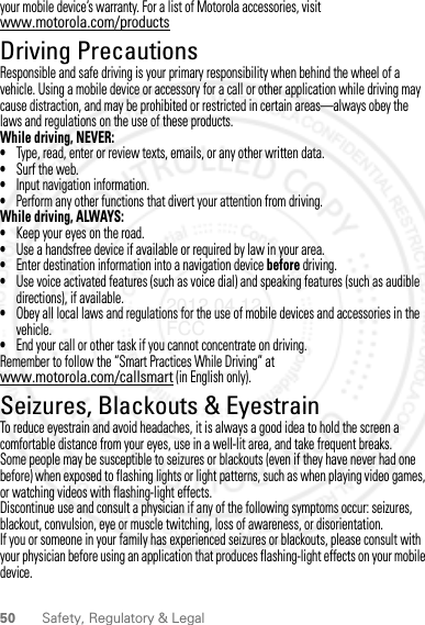 50 Safety, Regulatory &amp; Legalyour mobile device’s warranty. For a list of Motorola accessories, visit www.motorola.com/productsDriving PrecautionsResponsible and safe driving is your primary responsibility when behind the wheel of a vehicle. Using a mobile device or accessory for a call or other application while driving may cause distraction, and may be prohibited or restricted in certain areas—always obey the laws and regulations on the use of these products.While driving, NEVER:•Type, read, enter or review texts, emails, or any other written data.•Surf the web.•Input navigation information.•Perform any other functions that divert your attention from driving.While driving, ALWAYS:•Keep your eyes on the road.•Use a handsfree device if available or required by law in your area.•Enter destination information into a navigation device before driving.•Use voice activated features (such as voice dial) and speaking features (such as audible directions), if available.•Obey all local laws and regulations for the use of mobile devices and accessories in the vehicle.•End your call or other task if you cannot concentrate on driving.Remember to follow the “Smart Practices While Driving” at www.motorola.com/callsmart (in English only).Seizures, Blackouts &amp; EyestrainTo reduce eyestrain and avoid headaches, it is always a good idea to hold the screen a comfortable distance from your eyes, use in a well-lit area, and take frequent breaks.Some people may be susceptible to seizures or blackouts (even if they have never had one before) when exposed to flashing lights or light patterns, such as when playing video games, or watching videos with flashing-light effects.Discontinue use and consult a physician if any of the following symptoms occur: seizures, blackout, convulsion, eye or muscle twitching, loss of awareness, or disorientation.If you or someone in your family has experienced seizures or blackouts, please consult with your physician before using an application that produces flashing-light effects on your mobile device.2012.04.12 FCC