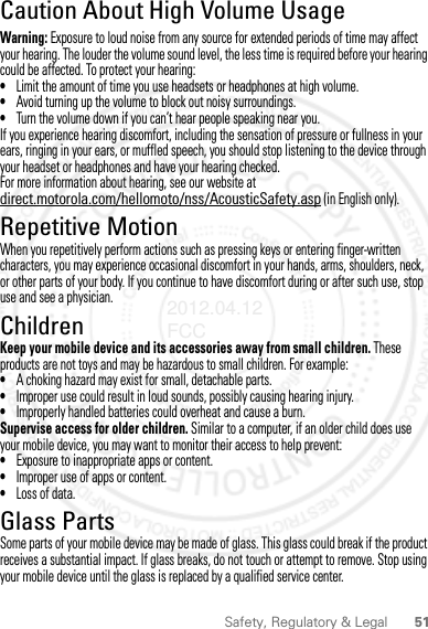 51Safety, Regulatory &amp; LegalCaution About High Volume UsageWarning: Exposure to loud noise from any source for extended periods of time may affect your hearing. The louder the volume sound level, the less time is required before your hearing could be affected. To protect your hearing:•Limit the amount of time you use headsets or headphones at high volume.•Avoid turning up the volume to block out noisy surroundings.•Turn the volume down if you can’t hear people speaking near you.If you experience hearing discomfort, including the sensation of pressure or fullness in your ears, ringing in your ears, or muffled speech, you should stop listening to the device through your headset or headphones and have your hearing checked.For more information about hearing, see our website at direct.motorola.com/hellomoto/nss/AcousticSafety.asp (in English only).Repetitive MotionWhen you repetitively perform actions such as pressing keys or entering finger-written characters, you may experience occasional discomfort in your hands, arms, shoulders, neck, or other parts of your body. If you continue to have discomfort during or after such use, stop use and see a physician.ChildrenKeep your mobile device and its accessories away from small children. These products are not toys and may be hazardous to small children. For example:•A choking hazard may exist for small, detachable parts.•Improper use could result in loud sounds, possibly causing hearing injury.•Improperly handled batteries could overheat and cause a burn.Supervise access for older children. Similar to a computer, if an older child does use your mobile device, you may want to monitor their access to help prevent:•Exposure to inappropriate apps or content.•Improper use of apps or content.•Loss of data.Glass PartsSome parts of your mobile device may be made of glass. This glass could break if the product receives a substantial impact. If glass breaks, do not touch or attempt to remove. Stop using your mobile device until the glass is replaced by a qualified service center.2012.04.12 FCC