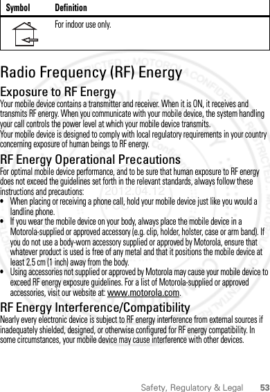 53Safety, Regulatory &amp; LegalRadio Frequency (RF) EnergyExposure to RF EnergyYour mobile device contains a transmitter and receiver. When it is ON, it receives and transmits RF energy. When you communicate with your mobile device, the system handling your call controls the power level at which your mobile device transmits.Your mobile device is designed to comply with local regulatory requirements in your country concerning exposure of human beings to RF energy.RF Energy Operational PrecautionsFor optimal mobile device performance, and to be sure that human exposure to RF energy does not exceed the guidelines set forth in the relevant standards, always follow these instructions and precautions:•When placing or receiving a phone call, hold your mobile device just like you would a landline phone.•If you wear the mobile device on your body, always place the mobile device in a Motorola-supplied or approved accessory (e.g. clip, holder, holster, case or arm band). If you do not use a body-worn accessory supplied or approved by Motorola, ensure that whatever product is used is free of any metal and that it positions the mobile device at least 2.5 cm (1 inch) away from the body.•Using accessories not supplied or approved by Motorola may cause your mobile device to exceed RF energy exposure guidelines. For a list of Motorola-supplied or approved accessories, visit our website at: www.motorola.com.RF Energy Interference/CompatibilityNearly every electronic device is subject to RF energy interference from external sources if inadequately shielded, designed, or otherwise configured for RF energy compatibility. In some circumstances, your mobile device may cause interference with other devices.For indoor use only.Symbol Definition2012.04.12 FCC