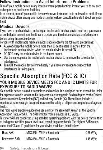 54 Safety, Regulatory &amp; LegalFollow Instructions to Avoid Interference ProblemsTurn off your mobile device in any location where posted notices instruct you to do so, such as hospitals or health care facilities.In an aircraft, turn off your mobile device whenever instructed to do so by airline staff. If your mobile device offers an airplane mode or similar feature, consult airline staff about using it in flight.Medical DevicesIf you have a medical device, including an implantable medical device such as a pacemaker or defibrillator, consult your healthcare provider and the device manufacturer’s directions before using this mobile device.Persons with implantable medical devices should observe the following precautions:•ALWAYS keep the mobile device more than 20 centimeters (8 inches) from the implantable medical device when the mobile device is turned ON.•DO NOT carry the mobile device in the breast pocket.•Use the ear opposite the implantable medical device to minimize the potential for interference.•Turn OFF the mobile device immediately if you have any reason to suspect that interference is taking place.Specific Absorption Rate (FCC &amp; IC)SAR (IEEE)YOUR MOBILE DEVICE MEETS FCC AND IC LIMITS FOR EXPOSURE TO RADIO WAVES.Your mobile device is a radio transmitter and receiver. It is designed not to exceed the limits for exposure to radio waves (radio frequency electromagnetic fields) adopted by the Federal Communications Commission (FCC) and Industry Canada (IC). These limits include a substantial safety margin designed to assure the safety of all persons, regardless of age and health.The radio wave exposure guidelines use a unit of measurement known as the Specific Absorption Rate, or SAR. The SAR limit for mobile devices is 1.6 W/kg.Tests for SAR are conducted using standard operating positions with the device transmitting at its highest certified power level in all tested frequency bands. The highest SAR values under the FCC and IC guidelines for your device model are listed below:Head SAR UMTS 850 + Wi-Fi + Bluetooth 0.65 W/kgBody-worn SAR UMTS 850 + Wi-Fi + Bluetooth 1.45 W/kg2012.04.12 FCC