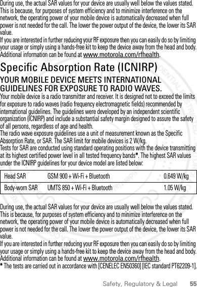 55Safety, Regulatory &amp; LegalDuring use, the actual SAR values for your device are usually well below the values stated. This is because, for purposes of system efficiency and to minimize interference on the network, the operating power of your mobile device is automatically decreased when full power is not needed for the call. The lower the power output of the device, the lower its SAR value.If you are interested in further reducing your RF exposure then you can easily do so by limiting your usage or simply using a hands-free kit to keep the device away from the head and body.Additional information can be found at www.motorola.com/rfhealth.Specific Absorption Rate (ICNIRP)SAR (ICNIRP)YOUR MOBILE DEVICE MEETS INTERNATIONAL GUIDELINES FOR EXPOSURE TO RADIO WAVES.Your mobile device is a radio transmitter and receiver. It is designed not to exceed the limits for exposure to radio waves (radio frequency electromagnetic fields) recommended by international guidelines. The guidelines were developed by an independent scientific organization (ICNIRP) and include a substantial safety margin designed to assure the safety of all persons, regardless of age and health.The radio wave exposure guidelines use a unit of measurement known as the Specific Absorption Rate, or SAR. The SAR limit for mobile devices is 2 W/kg.Tests for SAR are conducted using standard operating positions with the device transmitting at its highest certified power level in all tested frequency bands*. The highest SAR values under the ICNIRP guidelines for your device model are listed below:During use, the actual SAR values for your device are usually well below the values stated. This is because, for purposes of system efficiency and to minimize interference on the network, the operating power of your mobile device is automatically decreased when full power is not needed for the call. The lower the power output of the device, the lower its SAR value.If you are interested in further reducing your RF exposure then you can easily do so by limiting your usage or simply using a hands-free kit to keep the device away from the head and body.Additional information can be found at www.motorola.com/rfhealth.* The tests are carried out in accordance with [CENELEC EN50360] [IEC standard PT62209-1].Head SAR GSM 900 + Wi-Fi + Bluetooth 0.649 W/kgBody-worn SAR UMTS 850 + Wi-Fi + Bluetooth 1.05 W/kg2012.04.12 FCC