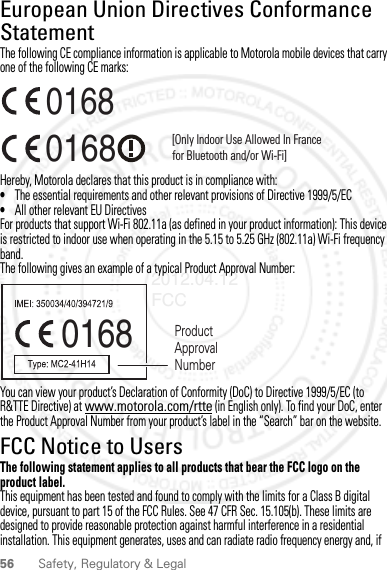 56 Safety, Regulatory &amp; LegalEuropean Union Directives Conformance StatementEU ConformanceThe following CE compliance information is applicable to Motorola mobile devices that carry one of the following CE marks:Hereby, Motorola declares that this product is in compliance with:•The essential requirements and other relevant provisions of Directive 1999/5/EC•All other relevant EU DirectivesFor products that support Wi-Fi 802.11a (as defined in your product information): This device is restricted to indoor use when operating in the 5.15 to 5.25 GHz (802.11a) Wi-Fi frequency band.The following gives an example of a typical Product Approval Number:You can view your product’s Declaration of Conformity (DoC) to Directive 1999/5/EC (to R&amp;TTE Directive) at www.motorola.com/rtte (in English only). To find your DoC, enter the Product Approval Number from your product’s label in the “Search” bar on the website.FCC Notice to UsersFCC NoticeThe following statement applies to all products that bear the FCC logo on the product label.This equipment has been tested and found to comply with the limits for a Class B digital device, pursuant to part 15 of the FCC Rules. See 47 CFR Sec. 15.105(b). These limits are designed to provide reasonable protection against harmful interference in a residential installation. This equipment generates, uses and can radiate radio frequency energy and, if 0168 [Only Indoor Use Allowed In Francefor Bluetooth and/or Wi-Fi]01680168 Product Approval Number2012.04.12 FCC