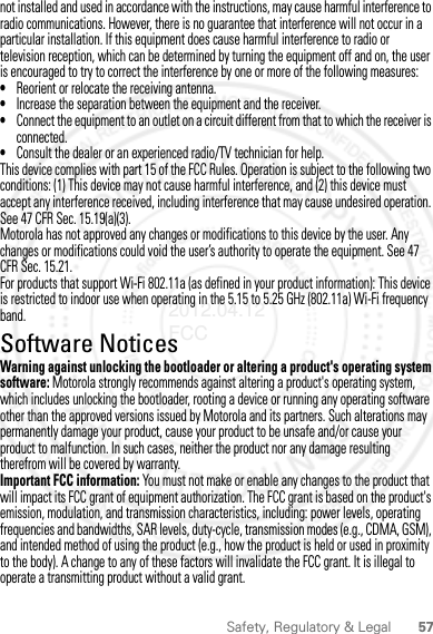 57Safety, Regulatory &amp; Legalnot installed and used in accordance with the instructions, may cause harmful interference to radio communications. However, there is no guarantee that interference will not occur in a particular installation. If this equipment does cause harmful interference to radio or television reception, which can be determined by turning the equipment off and on, the user is encouraged to try to correct the interference by one or more of the following measures:•Reorient or relocate the receiving antenna.•Increase the separation between the equipment and the receiver.•Connect the equipment to an outlet on a circuit different from that to which the receiver is connected.•Consult the dealer or an experienced radio/TV technician for help.This device complies with part 15 of the FCC Rules. Operation is subject to the following two conditions: (1) This device may not cause harmful interference, and (2) this device must accept any interference received, including interference that may cause undesired operation. See 47 CFR Sec. 15.19(a)(3).Motorola has not approved any changes or modifications to this device by the user. Any changes or modifications could void the user’s authority to operate the equipment. See 47 CFR Sec. 15.21.For products that support Wi-Fi 802.11a (as defined in your product information): This device is restricted to indoor use when operating in the 5.15 to 5.25 GHz (802.11a) Wi-Fi frequency band.Software NoticesSoftware Copyright N oticeWarning against unlocking the bootloader or altering a product&apos;s operating system software: Motorola strongly recommends against altering a product&apos;s operating system, which includes unlocking the bootloader, rooting a device or running any operating software other than the approved versions issued by Motorola and its partners. Such alterations may permanently damage your product, cause your product to be unsafe and/or cause your product to malfunction. In such cases, neither the product nor any damage resulting therefrom will be covered by warranty.Important FCC information: You must not make or enable any changes to the product that will impact its FCC grant of equipment authorization. The FCC grant is based on the product&apos;s emission, modulation, and transmission characteristics, including: power levels, operating frequencies and bandwidths, SAR levels, duty-cycle, transmission modes (e.g., CDMA, GSM), and intended method of using the product (e.g., how the product is held or used in proximity to the body). A change to any of these factors will invalidate the FCC grant. It is illegal to operate a transmitting product without a valid grant.2012.04.12 FCC