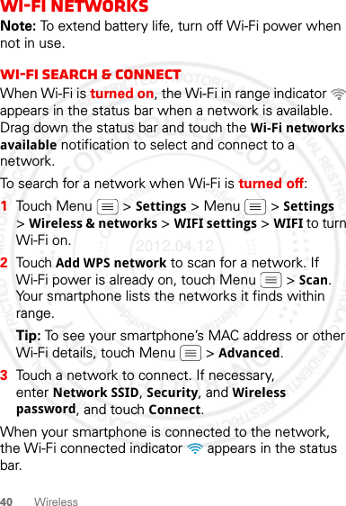 40 WirelessWi-Fi networksNote: To extend battery life, turn off Wi-Fi power when not in use.Wi-Fi search &amp; connectWhen Wi-Fi is turned on, the Wi-Fi in range indicator   appears in the status bar when a network is available. Drag down the status bar and touch the Wi-Fi networks available notification to select and connect to a network.To search for a network when Wi-Fi is turned off:  1Touch Menu  &gt; Settings &gt; Menu  &gt; Settings &gt;Wireless &amp; networks &gt; WIFI settings &gt; WIFI to turn Wi-Fi on.2Touch Add WPS network to scan for a network. If Wi-Fi power is already on, touch Menu  &gt; Scan. Your smartphone lists the networks it finds within range.Tip: To see your smartphone’s MAC address or other Wi-Fi details, touch Menu  &gt; Advanced.3Touch a network to connect. If necessary, enter Network SSID, Security, and Wireless password, and touch Connect.When your smartphone is connected to the network, the Wi-Fi connected indicator   appears in the status bar.2012.04.12 FCC