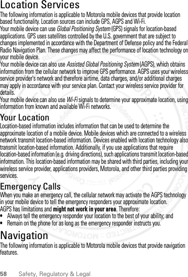 58 Safety, Regulatory &amp; LegalLocation ServicesGPS &amp; AGPSThe following information is applicable to Motorola mobile devices that provide location based functionality. Location sources can include GPS, AGPS and Wi-Fi.Your mobile device can use Global Positioning System (GPS) signals for location-based applications. GPS uses satellites controlled by the U.S. government that are subject to changes implemented in accordance with the Department of Defense policy and the Federal Radio Navigation Plan. These changes may affect the performance of location technology on your mobile device.Your mobile device can also use Assisted Global Positioning System (AGPS), which obtains information from the cellular network to improve GPS performance. AGPS uses your wireless service provider&apos;s network and therefore airtime, data charges, and/or additional charges may apply in accordance with your service plan. Contact your wireless service provider for details.Your mobile device can also use Wi-Fi signals to determine your approximate location, using information from known and available Wi-Fi networks.Your LocationLocation-based information includes information that can be used to determine the approximate location of a mobile device. Mobile devices which are connected to a wireless network transmit location-based information. Devices enabled with location technology also transmit location-based information. Additionally, if you use applications that require location-based information (e.g. driving directions), such applications transmit location-based information. This location-based information may be shared with third parties, including your wireless service provider, applications providers, Motorola, and other third parties providing services.Emergency CallsWhen you make an emergency call, the cellular network may activate the AGPS technology in your mobile device to tell the emergency responders your approximate location.AGPS has limitations and might not work in your area. Therefore:•Always tell the emergency responder your location to the best of your ability; and•Remain on the phone for as long as the emergency responder instructs you.NavigationNavigationThe following information is applicable to Motorola mobile devices that provide navigation features.2012.04.12 FCC