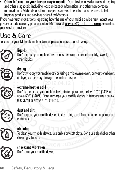 60 Safety, Regulatory &amp; Legal• Other information your device may transmit—Your device may also transmit testing and other diagnostic (including location-based) information, and other non-personal information to Motorola or other third-party servers. This information is used to help improve products and services offered by Motorola.If you have further questions regarding how the use of your mobile device may impact your privacy or data security, please contact Motorola at privacy@motorola.com, or contact your service provider.Use &amp; CareUse &amp; CareTo care for your Motorola mobile device, please observe the following:liquidsDon’t expose your mobile device to water, rain, extreme humidity, sweat, or other liquids.dryingDon’t try to dry your mobile device using a microwave oven, conventional oven, or dryer, as this may damage the mobile device.extreme heat or coldDon’t store or use your mobile device in temperatures below -10°C (14°F) or above 60°C (140°F). Don’t recharge your mobile device in temperatures below 0°C (32°F) or above 45°C (113°F).dust and dirtDon’t expose your mobile device to dust, dirt, sand, food, or other inappropriate materials.cleaningTo clean your mobile device, use only a dry soft cloth. Don’t use alcohol or other cleaning solutions.shock and vibrationDon’t drop your mobile device.2012.04.12 FCC