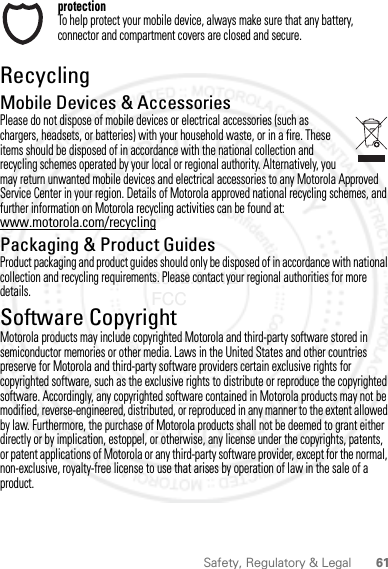 61Safety, Regulatory &amp; LegalprotectionTo help protect your mobile device, always make sure that any battery, connector and compartment covers are closed and secure.RecyclingRecyclingMobile Devices &amp; AccessoriesPlease do not dispose of mobile devices or electrical accessories (such as chargers, headsets, or batteries) with your household waste, or in a fire. These items should be disposed of in accordance with the national collection and recycling schemes operated by your local or regional authority. Alternatively, you may return unwanted mobile devices and electrical accessories to any Motorola Approved Service Center in your region. Details of Motorola approved national recycling schemes, and further information on Motorola recycling activities can be found at: www.motorola.com/recyclingPackaging &amp; Product GuidesProduct packaging and product guides should only be disposed of in accordance with national collection and recycling requirements. Please contact your regional authorities for more details.Software CopyrightSoftware Copyright N oticeMotorola products may include copyrighted Motorola and third-party software stored in semiconductor memories or other media. Laws in the United States and other countries preserve for Motorola and third-party software providers certain exclusive rights for copyrighted software, such as the exclusive rights to distribute or reproduce the copyrighted software. Accordingly, any copyrighted software contained in Motorola products may not be modified, reverse-engineered, distributed, or reproduced in any manner to the extent allowed by law. Furthermore, the purchase of Motorola products shall not be deemed to grant either directly or by implication, estoppel, or otherwise, any license under the copyrights, patents, or patent applications of Motorola or any third-party software provider, except for the normal, non-exclusive, royalty-free license to use that arises by operation of law in the sale of a product.2012.04.12 FCC