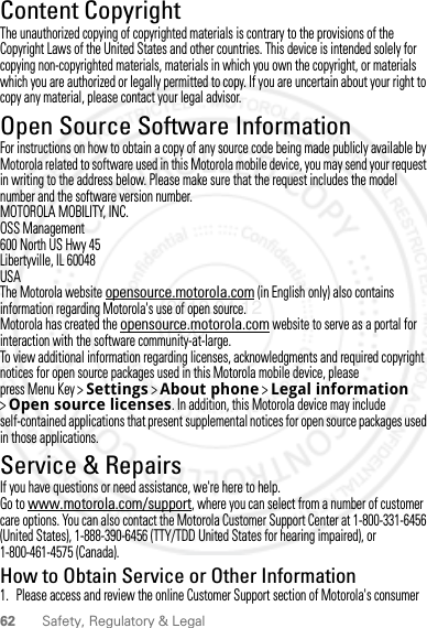 62 Safety, Regulatory &amp; LegalContent CopyrightContent CopyrightThe unauthorized copying of copyrighted materials is contrary to the provisions of the Copyright Laws of the United States and other countries. This device is intended solely for copying non-copyrighted materials, materials in which you own the copyright, or materials which you are authorized or legally permitted to copy. If you are uncertain about your right to copy any material, please contact your legal advisor.Open Source Software InformationOSS InformationFor instructions on how to obtain a copy of any source code being made publicly available by Motorola related to software used in this Motorola mobile device, you may send your request in writing to the address below. Please make sure that the request includes the model number and the software version number.MOTOROLA MOBILITY, INC.OSS Management600 North US Hwy 45Libertyville, IL 60048USAThe Motorola website opensource.motorola.com (in English only) also contains information regarding Motorola&apos;s use of open source.Motorola has created the opensource.motorola.com website to serve as a portal for interaction with the software community-at-large.To view additional information regarding licenses, acknowledgments and required copyright notices for open source packages used in this Motorola mobile device, please press Menu Key &gt;Settings &gt;About phone &gt;Legal information &gt;Open source licenses. In addition, this Motorola device may include self-contained applications that present supplemental notices for open source packages used in those applications.Service &amp; RepairsIf you have questions or need assistance, we&apos;re here to help.Go to www.motorola.com/support, where you can select from a number of customer care options. You can also contact the Motorola Customer Support Center at 1-800-331-6456 (United States), 1-888-390-6456 (TTY/TDD United States for hearing impaired), or 1-800-461-4575 (Canada).How to Obtain Service or Other Information  1. Please access and review the online Customer Support section of Motorola&apos;s consumer 2012.04.12 FCC