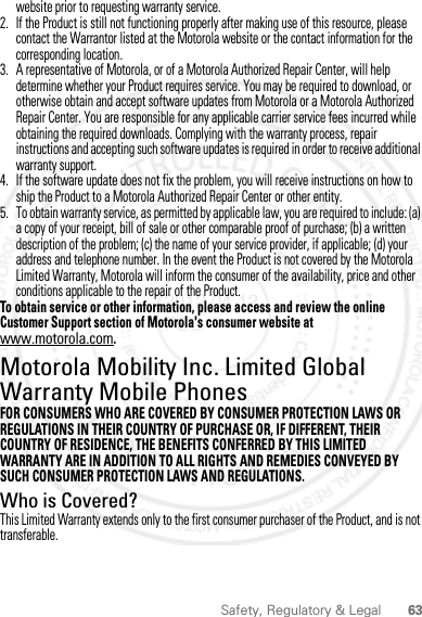 63Safety, Regulatory &amp; Legalwebsite prior to requesting warranty service.2. If the Product is still not functioning properly after making use of this resource, please contact the Warrantor listed at the Motorola website or the contact information for the corresponding location.3. A representative of Motorola, or of a Motorola Authorized Repair Center, will help determine whether your Product requires service. You may be required to download, or otherwise obtain and accept software updates from Motorola or a Motorola Authorized Repair Center. You are responsible for any applicable carrier service fees incurred while obtaining the required downloads. Complying with the warranty process, repair instructions and accepting such software updates is required in order to receive additional warranty support.4. If the software update does not fix the problem, you will receive instructions on how to ship the Product to a Motorola Authorized Repair Center or other entity.5. To obtain warranty service, as permitted by applicable law, you are required to include: (a) a copy of your receipt, bill of sale or other comparable proof of purchase; (b) a written description of the problem; (c) the name of your service provider, if applicable; (d) your address and telephone number. In the event the Product is not covered by the Motorola Limited Warranty, Motorola will inform the consumer of the availability, price and other conditions applicable to the repair of the Product.To obtain service or other information, please access and review the online Customer Support section of Motorola&apos;s consumer website at www.motorola.com.Motorola Mobility Inc. Limited Global Warranty Mobile PhonesWarrantyFOR CONSUMERS WHO ARE COVERED BY CONSUMER PROTECTION LAWS OR REGULATIONS IN THEIR COUNTRY OF PURCHASE OR, IF DIFFERENT, THEIR COUNTRY OF RESIDENCE, THE BENEFITS CONFERRED BY THIS LIMITED WARRANTY ARE IN ADDITION TO ALL RIGHTS AND REMEDIES CONVEYED BY SUCH CONSUMER PROTECTION LAWS AND REGULATIONS.Who is Covered?This Limited Warranty extends only to the first consumer purchaser of the Product, and is not transferable.2012.04.12 FCC