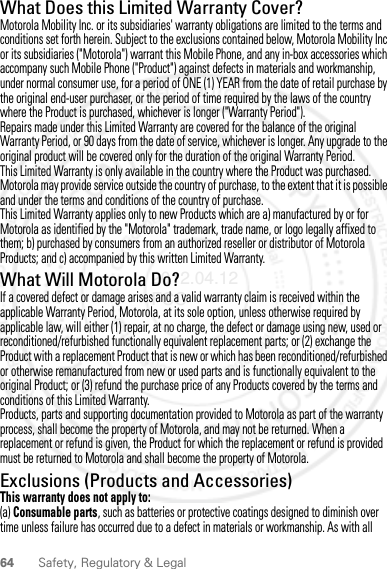 64 Safety, Regulatory &amp; LegalWhat Does this Limited Warranty Cover?Motorola Mobility Inc. or its subsidiaries&apos; warranty obligations are limited to the terms and conditions set forth herein. Subject to the exclusions contained below, Motorola Mobility Inc or its subsidiaries (&quot;Motorola&quot;) warrant this Mobile Phone, and any in-box accessories which accompany such Mobile Phone (&quot;Product&quot;) against defects in materials and workmanship, under normal consumer use, for a period of ONE (1) YEAR from the date of retail purchase by the original end-user purchaser, or the period of time required by the laws of the country where the Product is purchased, whichever is longer (&quot;Warranty Period&quot;).Repairs made under this Limited Warranty are covered for the balance of the original Warranty Period, or 90 days from the date of service, whichever is longer. Any upgrade to the original product will be covered only for the duration of the original Warranty Period.This Limited Warranty is only available in the country where the Product was purchased. Motorola may provide service outside the country of purchase, to the extent that it is possible and under the terms and conditions of the country of purchase.This Limited Warranty applies only to new Products which are a) manufactured by or for Motorola as identified by the &quot;Motorola&quot; trademark, trade name, or logo legally affixed to them; b) purchased by consumers from an authorized reseller or distributor of Motorola Products; and c) accompanied by this written Limited Warranty.What Will Motorola Do?If a covered defect or damage arises and a valid warranty claim is received within the applicable Warranty Period, Motorola, at its sole option, unless otherwise required by applicable law, will either (1) repair, at no charge, the defect or damage using new, used or reconditioned/refurbished functionally equivalent replacement parts; or (2) exchange the Product with a replacement Product that is new or which has been reconditioned/refurbished or otherwise remanufactured from new or used parts and is functionally equivalent to the original Product; or (3) refund the purchase price of any Products covered by the terms and conditions of this Limited Warranty.Products, parts and supporting documentation provided to Motorola as part of the warranty process, shall become the property of Motorola, and may not be returned. When a replacement or refund is given, the Product for which the replacement or refund is provided must be returned to Motorola and shall become the property of Motorola.Exclusions (Products and Accessories)This warranty does not apply to:(a) Consumable parts, such as batteries or protective coatings designed to diminish over time unless failure has occurred due to a defect in materials or workmanship. As with all 2012.04.12 FCC