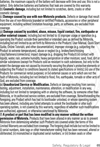 65Safety, Regulatory &amp; Legalbatteries, the maximum capacity of the battery will decrease with time and use; this is not a defect. Only defective batteries and batteries that leak are covered by this warranty.(b) Cosmetic damage, including but not limited to scratches, dents, cracks or other cosmetic damage.(c) Damage caused by use with non-Motorola products. Defects or damage that result from the use of non-Motorola branded or certified Products, accessories or other peripheral equipment, including without limitation housings, parts, or software, are excluded from coverage.(d) Damage caused by accident, abuse, misuse, liquid contact, fire, earthquake or other external causes; including but not limited to: (i) improper usage or operation (e.g. operating the Product outside their permitted or intended uses as defined by Motorola, including but not limited to as set forth by Motorola in the Products&apos; User Manual, Quick Start Guide, Online Tutorials, and other documentation), improper storage (e.g. subjecting the Product to extreme temperatures), abuse or neglect (e.g. broken/bent/missing clips/fasteners/connectors); impact damage (e.g. dropping the Product) (ii) contact with liquids, water, rain, extreme humidity, heavy perspiration or other moisture; sand, food, dirt or similar substances (except for Products sold as resistant to such substances, but only to the extent the damage was not caused by incorrectly securing the phone&apos;s protective elements or subjecting the Product to conditions beyond its stated specifications or limits); (iii) use of the Products for commercial rental purposes; or (iv) external causes or acts which are not the fault of Motorola, including but not limited to flood, fire, earthquake, tornado or other acts of God, are excluded from coverage.(e) Unauthorized Service or Modification. Defects or damage resulting from service, testing, adjustment, installation, maintenance, alteration, or modification in any way, including but not limited to tampering with or altering the software, by someone other than Motorola, or its authorized service centers, are excluded from coverage. Notwithstanding the foregoing, any Product which has had its bootloader unlocked, or whose operating system has been altered, including any failed attempts to unlock the bootloader or alter such operating system, is not covered by this warranty, regardless of whether such modifications are authorized, approved, or otherwise sanctioned by Motorola.(f) A product or part that has been modified in any manner without the written permission of Motorola. Products that have been altered in any manner so as to prevent Motorola from determining whether such Products are covered under the terms of this Limited Warranty are excluded from coverage. The forgoing shall include but not be limited to (i) serial numbers, date tags or other manufacturer coding that has been removed, altered or obliterated; (ii) mismatched or duplicated serial numbers; or (iii) broken seals or other 2012.04.12 FCC