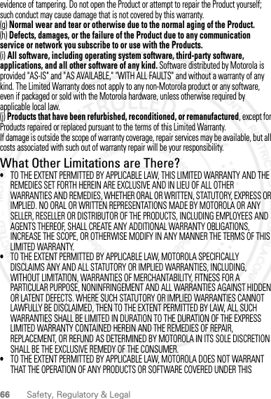 66 Safety, Regulatory &amp; Legalevidence of tampering. Do not open the Product or attempt to repair the Product yourself; such conduct may cause damage that is not covered by this warranty.(g) Normal wear and tear or otherwise due to the normal aging of the Product.(h) Defects, damages, or the failure of the Product due to any communication service or network you subscribe to or use with the Products.(i) All software, including operating system software, third-party software, applications, and all other software of any kind. Software distributed by Motorola is provided &quot;AS-IS&quot; and &quot;AS AVAILABLE,&quot; &quot;WITH ALL FAULTS&quot; and without a warranty of any kind. The Limited Warranty does not apply to any non-Motorola product or any software, even if packaged or sold with the Motorola hardware, unless otherwise required by applicable local law.(j) Products that have been refurbished, reconditioned, or remanufactured, except for Products repaired or replaced pursuant to the terms of this Limited Warranty.If damage is outside the scope of warranty coverage, repair services may be available, but all costs associated with such out of warranty repair will be your responsibility.What Other Limitations are There?•TO THE EXTENT PERMITTED BY APPLICABLE LAW, THIS LIMITED WARRANTY AND THE REMEDIES SET FORTH HEREIN ARE EXCLUSIVE AND IN LIEU OF ALL OTHER WARRANTIES AND REMEDIES, WHETHER ORAL OR WRITTEN, STATUTORY, EXPRESS OR IMPLIED. NO ORAL OR WRITTEN REPRESENTATIONS MADE BY MOTOROLA OR ANY SELLER, RESELLER OR DISTRIBUTOR OF THE PRODUCTS, INCLUDING EMPLOYEES AND AGENTS THEREOF, SHALL CREATE ANY ADDITIONAL WARRANTY OBLIGATIONS, INCREASE THE SCOPE, OR OTHERWISE MODIFY IN ANY MANNER THE TERMS OF THIS LIMITED WARRANTY.•TO THE EXTENT PERMITTED BY APPLICABLE LAW, MOTOROLA SPECIFICALLY DISCLAIMS ANY AND ALL STATUTORY OR IMPLIED WARRANTIES, INCLUDING, WITHOUT LIMITATION, WARRANTIES OF MERCHANTABILITY, FITNESS FOR A PARTICULAR PURPOSE, NONINFRINGEMENT AND ALL WARRANTIES AGAINST HIDDEN OR LATENT DEFECTS. WHERE SUCH STATUTORY OR IMPLIED WARRANTIES CANNOT LAWFULLY BE DISCLAIMED, THEN TO THE EXTENT PERMITTED BY LAW, ALL SUCH WARRANTIES SHALL BE LIMITED IN DURATION TO THE DURATION OF THE EXPRESS LIMITED WARRANTY CONTAINED HEREIN AND THE REMEDIES OF REPAIR, REPLACEMENT, OR REFUND AS DETERMINED BY MOTOROLA IN ITS SOLE DISCRETION SHALL BE THE EXCLUSIVE REMEDY OF THE CONSUMER.•TO THE EXTENT PERMITTED BY APPLICABLE LAW, MOTOROLA DOES NOT WARRANT THAT THE OPERATION OF ANY PRODUCTS OR SOFTWARE COVERED UNDER THIS 2012.04.12 FCC