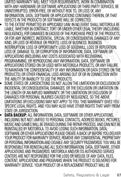 67Safety, Regulatory &amp; LegalLIMITED WARRANTY WILL MEET YOUR REQUIREMENTS, WORK IN COMBINATION WITH ANY HARDWARE OR SOFTWARE APPLICATIONS OR THIRD PARTY SERVICES, BE UNINTERRUPTED, ERROR-FREE, OR WITHOUT RISK TO, OR LOSS OF, ANY INFORMATION, DATA, SOFTWARE OR APPLICATIONS CONTAINED THEREIN, OR THAT DEFECTS IN THE PRODUCTS OR SOFTWARE WILL BE CORRECTED.•TO THE EXTENT PERMITTED BY APPLICABLE LAW, IN NO EVENT SHALL MOTOROLA BE LIABLE, WHETHER IN CONTRACT, TORT OR UNDER OTHER LEGAL THEORY (INCLUDING NEGLIGENCE), FOR DAMAGES IN EXCESS OF THE PURCHASE PRICE OF THE PRODUCTS, OR FOR ANY INDIRECT, INCIDENTAL, SPECIAL OR CONSEQUENTIAL DAMAGES OF ANY KIND, OR LOSS OF REVENUE OR PROFITS; LOSS OF BUSINESS; BUSINESS INTERRUPTION; LOSS OF OPPORTUNITY; LOSS OF GOODWILL; LOSS OF REPUTATION; LOSS OF, DAMAGE TO, OR CORRUPTION OF INFORMATION, DATA, SOFTWARE OR APPLICATIONS (INCLUDING ANY COSTS ASSOCIATED WITH RECOVERING, PROGRAMMING, OR REPRODUCING ANY INFORMATION, DATA, SOFTWARE OR APPLICATIONS STORED ON OR USED WITH MOTOROLA PRODUCTS, OR ANY FAILURE TO MAINTAIN THE CONFIDENTIALITY OF ANY INFORMATION OR DATA STORED ON THE PRODUCTS); OR OTHER FINANCIAL LOSS ARISING OUT OF OR IN CONNECTION WITH THE ABILITY OR INABILITY TO USE THE PRODUCTS.•SOME STATES OR JURISDICTIONS DO NOT ALLOW THE LIMITATION OR EXCLUSION OF INCIDENTAL OR CONSEQUENTIAL DAMAGES, OR THE EXCLUSION OR LIMITATION ON THE LENGTH OF AN IMPLIED WARRANTY, OR THE LIMITATION OR EXCLUSION OF DAMAGES FOR PERSONAL INJURIES CAUSED BY NEGLIGENCE, SO THE ABOVE LIMITATIONS OR EXCLUSIONS MAY NOT APPLY TO YOU. THIS WARRANTY GIVES YOU SPECIFIC LEGAL RIGHTS, AND YOU MAY ALSO HAVE OTHER RIGHTS THAT VARY FROM STATE OR JURISDICTION.• DATA BACKUP: ALL INFORMATION, DATA, SOFTWARE OR OTHER APPLICATIONS, INCLUDING BUT NOT LIMITED TO PERSONAL CONTACTS, ADDRESS BOOKS, PICTURES, MUSIC AND GAMES WILL BE ERASED DURING THE REPAIR PROCESS, AND CAN NOT BE REINSTALLED BY MOTOROLA. TO AVOID LOSING SUCH INFORMATION, DATA, SOFTWARE OR OTHER APPLICATIONS PLEASE CREATE A BACK UP BEFORE YOU DELIVER YOUR PRODUCT FOR WARRANTY SERVICE, REMOVE ANY CONFIDENTIAL, PROPRIETARY OR PERSONAL INFORMATION AND DISABLE ANY SECURITY PASSWORDS. YOU WILL BE RESPONSIBLE FOR REINSTALLING ALL SUCH INFORMATION, DATA, SOFTWARE, OTHER APPLICATIONS AND PASSWORDS. MOTOROLA AND/OR ITS AUTHORIZED SERVICE CENTERS ARE NOT RESPONSIBLE FOR THE LOSS OR MISUSE OF ANY DATA, FILES, CONTENT, APPLICATIONS AND PROGRAMS WHEN THE PRODUCT IS DELIVERED FOR WARRANTY SERVICE. YOUR PRODUCT OR A REPLACEMENT PRODUCT WILL BE 2012.04.12 FCC