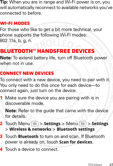 41WirelessTip: When you are in range and Wi-Fi power is on, you will automatically reconnect to available networks you’ve connected to before.Wi-Fi modesFor those who like to get a bit more technical, your phone supports the following Wi-Fi modes: 802.11a, b, g, n.Bluetooth™ handsfree devicesNote: To extend battery life, turn off Bluetooth power when not in use.Connect new devicesTo connect with a new device, you need to pair with it. You only need to do this once for each device—to connect again, just turn on the device.  1Make sure the device you are pairing with is in discoverable mode.Note: Refer to the guide that came with the device for details.2Touch Menu  &gt; Settings &gt; Menu  &gt; Settings &gt;Wireless &amp; networks &gt; Bluetooth settings3Touch Bluetooth to turn on and scan. If Bluetooth power is already on, touch Scan for devices.4Touch a device to connect.2012.04.12 FCC