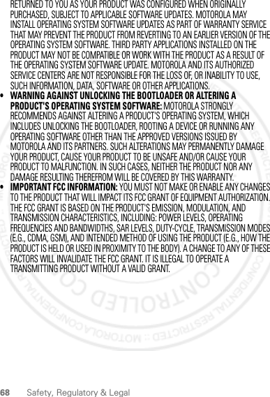 68 Safety, Regulatory &amp; LegalRETURNED TO YOU AS YOUR PRODUCT WAS CONFIGURED WHEN ORIGINALLY PURCHASED, SUBJECT TO APPLICABLE SOFTWARE UPDATES. MOTOROLA MAY INSTALL OPERATING SYSTEM SOFTWARE UPDATES AS PART OF WARRANTY SERVICE THAT MAY PREVENT THE PRODUCT FROM REVERTING TO AN EARLIER VERSION OF THE OPERATING SYSTEM SOFTWARE. THIRD PARTY APPLICATIONS INSTALLED ON THE PRODUCT MAY NOT BE COMPATIBLE OR WORK WITH THE PRODUCT AS A RESULT OF THE OPERATING SYSTEM SOFTWARE UPDATE. MOTOROLA AND ITS AUTHORIZED SERVICE CENTERS ARE NOT RESPONSIBLE FOR THE LOSS OF, OR INABILITY TO USE, SUCH INFORMATION, DATA, SOFTWARE OR OTHER APPLICATIONS.• WARNING AGAINST UNLOCKING THE BOOTLOADER OR ALTERING A PRODUCT&apos;S OPERATING SYSTEM SOFTWARE: MOTOROLA STRONGLY RECOMMENDS AGAINST ALTERING A PRODUCT&apos;S OPERATING SYSTEM, WHICH INCLUDES UNLOCKING THE BOOTLOADER, ROOTING A DEVICE OR RUNNING ANY OPERATING SOFTWARE OTHER THAN THE APPROVED VERSIONS ISSUED BY MOTOROLA AND ITS PARTNERS. SUCH ALTERATIONS MAY PERMANENTLY DAMAGE YOUR PRODUCT, CAUSE YOUR PRODUCT TO BE UNSAFE AND/OR CAUSE YOUR PRODUCT TO MALFUNCTION. IN SUCH CASES, NEITHER THE PRODUCT NOR ANY DAMAGE RESULTING THEREFROM WILL BE COVERED BY THIS WARRANTY.• IMPORTANT FCC INFORMATION: YOU MUST NOT MAKE OR ENABLE ANY CHANGES TO THE PRODUCT THAT WILL IMPACT ITS FCC GRANT OF EQUIPMENT AUTHORIZATION. THE FCC GRANT IS BASED ON THE PRODUCT&apos;S EMISSION, MODULATION, AND TRANSMISSION CHARACTERISTICS, INCLUDING: POWER LEVELS, OPERATING FREQUENCIES AND BANDWIDTHS, SAR LEVELS, DUTY-CYCLE, TRANSMISSION MODES (E.G., CDMA, GSM), AND INTENDED METHOD OF USING THE PRODUCT (E.G., HOW THE PRODUCT IS HELD OR USED IN PROXIMITY TO THE BODY). A CHANGE TO ANY OF THESE FACTORS WILL INVALIDATE THE FCC GRANT. IT IS ILLEGAL TO OPERATE A TRANSMITTING PRODUCT WITHOUT A VALID GRANT.2012.04.12 FCC