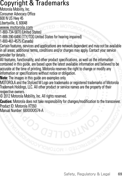 69Safety, Regulatory &amp; Legal Copyright &amp; TrademarksMotorola Mobility, Inc.Consumer Advocacy Office600 N US Hwy 45Libertyville, IL 60048www.motorola.com1-800-734-5870 (United States)1-888-390-6456 (TTY/TDD United States for hearing impaired)1-800-461-4575 (Canada)Certain features, services and applications are network dependent and may not be available in all areas; additional terms, conditions and/or charges may apply. Contact your service provider for details.All features, functionality, and other product specifications, as well as the information contained in this guide, are based upon the latest available information and believed to be accurate at the time of printing. Motorola reserves the right to change or modify any information or specifications without notice or obligation.Note: The images in this guide are examples only.MOTOROLA and the Stylized M Logo are trademarks or registered trademarks of Motorola Trademark Holdings, LLC. All other product or service names are the property of their respective owners.© 2012 Motorola Mobility, Inc. All rights reserved.Caution: Motorola does not take responsibility for changes/modification to the transceiver.Product ID: Motorola XT550Manual Number: 68XXXXX574-A2012.04.12 FCC