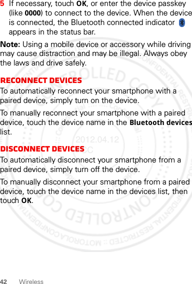 42 Wireless5If necessary, touch OK, or enter the device passkey (like 0000) to connect to the device. When the device is connected, the Bluetooth connected indicator   appears in the status bar.Note: Using a mobile device or accessory while driving may cause distraction and may be illegal. Always obey the laws and drive safely.Reconnect devicesTo automatically reconnect your smartphone with a paired device, simply turn on the device.To manually reconnect your smartphone with a paired device, touch the device name in the Bluetooth devices list.Disconnect devicesTo automatically disconnect your smartphone from a paired device, simply turn off the device.To manually disconnect your smartphone from a paired device, touch the device name in the devices list, then touch OK.2012.04.12 FCC