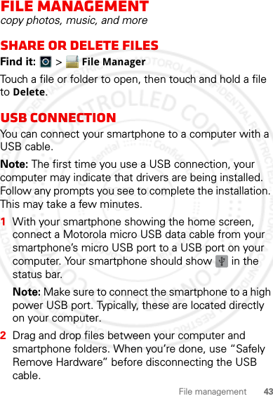 43File managementFile managementcopy photos, music, and moreshare or delete files Find it:   &gt; File ManagerTouch a file or folder to open, then touch and hold a file to Delete.USB connectionYou can connect your smartphone to a computer with a USB cable.Note: The first time you use a USB connection, your computer may indicate that drivers are being installed. Follow any prompts you see to complete the installation. This may take a few minutes.  1With your smartphone showing the home screen, connect a Motorola micro USB data cable from your smartphone’s micro USB port to a USB port on your computer. Your smartphone should show   in the status bar.Note: Make sure to connect the smartphone to a high power USB port. Typically, these are located directly on your computer.2Drag and drop files between your computer and smartphone folders. When you’re done, use “Safely Remove Hardware” before disconnecting the USB cable.2012.04.12 FCC