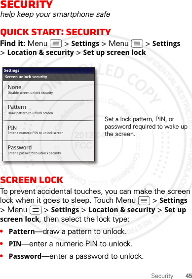 45SecuritySecurityhelp keep your smartphone safeQuick start: SecurityFind it: Menu  &gt; Settings &gt; Menu  &gt; Settings &gt;Location &amp; security &gt; Set up screen lockScreen lockTo prevent accidental touches, you can make the screen lock when it goes to sleep. Touch Menu  &gt; Settings &gt; Menu  &gt; Settings &gt; Location &amp; security &gt; Set up screen lock, then select the lock type:•Pattern—draw a pattern to unlock.•PIN—enter a numeric PIN to unlock.•Password—enter a password to unlock.Screen unlock securitySettingsPatternEnter a numeric PIN to unlock screenPINEnter a password to unlock securityPasswordNoneDisable screen unlock securityDraw pattern to unlock screenSet a lock pattern, PIN, or password required to wake up the screen.2012.04.12 FCC