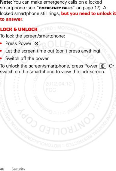 46 SecurityNote: You can make emergency calls on a locked smartphone (see “Emergency calls” on page 17). A locked smartphone still rings, but you need to unlock it to answer.Lock &amp; unlockTo lock the screen/smartphone:•Press Power .•Let the screen time out (don’t press anything).•Switch off the power.To unlock the screen/smartphone, press Power . Or switch on the smartphone to view the lock screen.2012.04.12 FCC