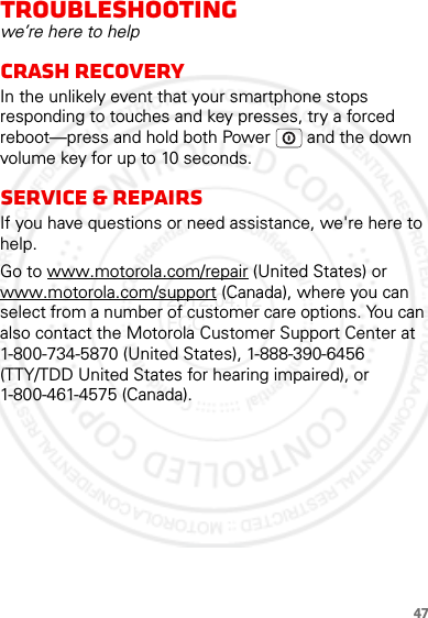 47Troubleshootingwe’re here to helpCrash recoveryIn the unlikely event that your smartphone stops responding to touches and key presses, try a forced reboot—press and hold both Power  and the down volume key for up to 10 seconds.Service &amp; RepairsIf you have questions or need assistance, we&apos;re here to help.Go to www.motorola.com/repair (United States) or www.motorola.com/support (Canada), where you can select from a number of customer care options. You can also contact the Motorola Customer Support Center at 1-800-734-5870 (United States), 1-888-390-6456 (TTY/TDD United States for hearing impaired), or 1-800-461-4575 (Canada).2012.04.12 FCC