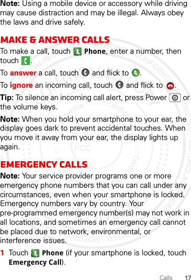 17CallsNote: Using a mobile device or accessory while driving may cause distraction and may be illegal. Always obey the laws and drive safely.Make &amp; answer callsTo make a call, touch Phone, enter a number, then touch .To  answer a call, touch   and flick to  .To  ignore an incoming call, touch   and flick to  . Tip: To silence an incoming call alert, press Power  or the volume keys.Note: When you hold your smartphone to your ear, the display goes dark to prevent accidental touches. When you move it away from your ear, the display lights up again.Emergency callsNote: Your service provider programs one or more emergency phone numbers that you can call under any circumstances, even when your smartphone is locked. Emergency numbers vary by country. Your pre-programmed emergency number(s) may not work in all locations, and sometimes an emergency call cannot be placed due to network, environmental, or interference issues.  1Touch  Phone (if your smartphone is locked, touch Emergency Call).2012.05.16 FCC