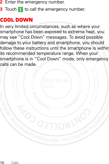 18 Calls2Enter the emergency number.3Touch   to call the emergency number.Cool downIn very limited circumstances, such as where your smartphone has been exposed to extreme heat, you may see “Cool Down” messages. To avoid possible damage to your battery and smartphone, you should follow these instructions until the smartphone is within its recommended temperature range. When your smartphone is in “Cool Down” mode, only emergency calls can be made.2012.05.16 FCC